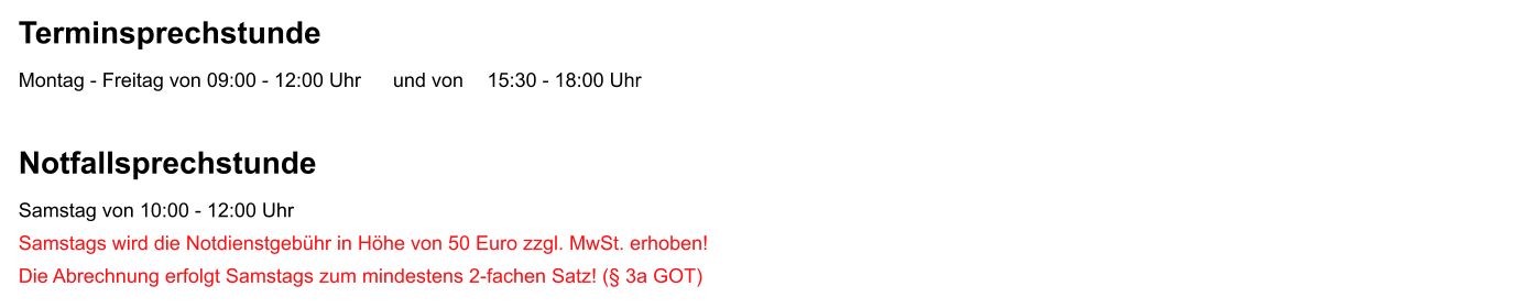 Terminsprechstunde Montag - Freitag von 09:00 - 12:00 Uhr	und von	  15:30 - 18:00 Uhr  Notfallsprechstunde Samstag von 10:00 - 12:00 Uhr Samstags wird die Notdienstgeb�hr in H�he von 50 Euro zzgl. MwSt. erhoben!  Die Abrechnung erfolgt Samstags zum mindestens 2-fachen Satz! (� 3a GOT)